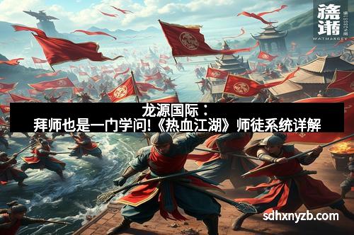 龙源国际：拜师也是一门学问!《热血江湖》师徒系统详解